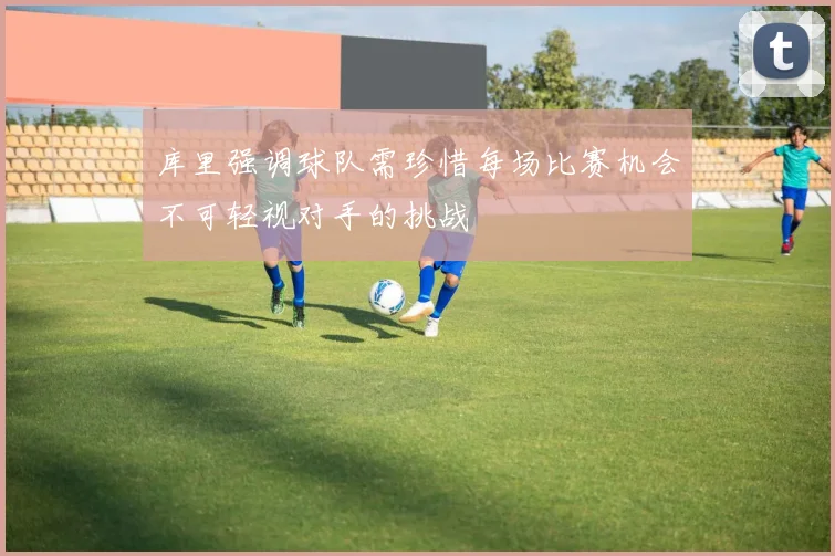 库里强调球队需珍惜每场比赛机会不可轻视对手的挑战