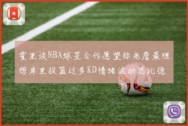 霍里谈NBA球星合作愿望称老詹最理想库里投篮过多KD情绪波动恩比德伤病困扰