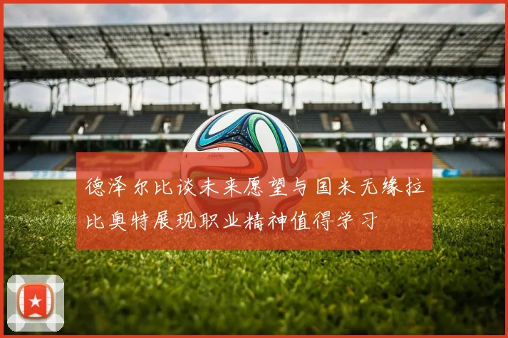 德泽尔比谈未来愿望与国米无缘拉比奥特展现职业精神值得学习