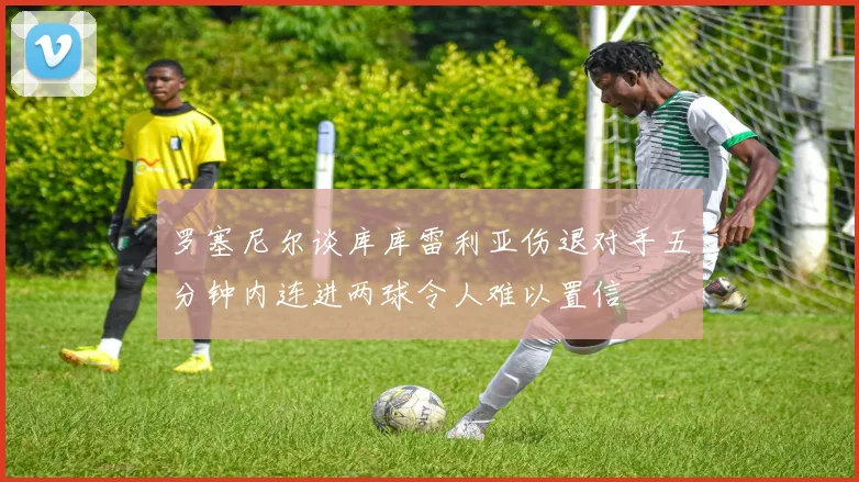 罗塞尼尔谈库库雷利亚伤退对手五分钟内连进两球令人难以置信