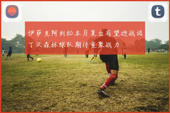伊萨克阿利松本月复出有望迎战诺丁汉森林球队期待重聚战力