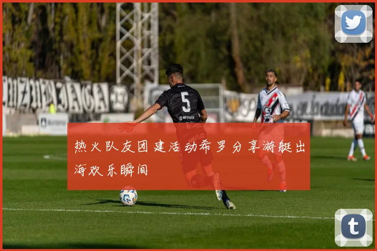 热火队友团建活动希罗分享游艇出海欢乐瞬间