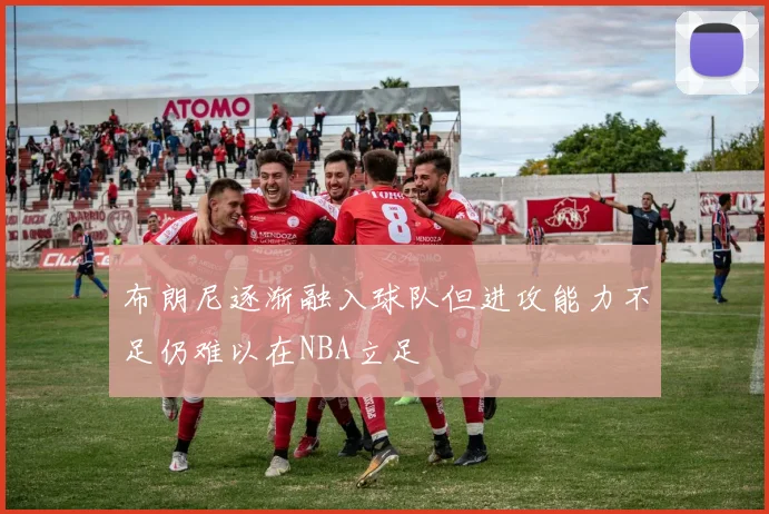 布朗尼逐渐融入球队但进攻能力不足仍难以在NBA立足