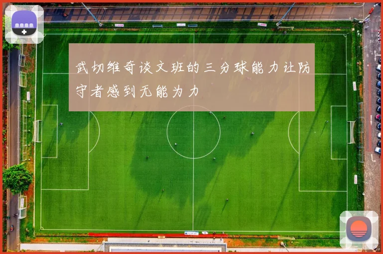 武切维奇谈文班的三分球能力让防守者感到无能为力