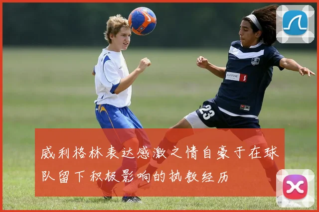 威利格林表达感激之情自豪于在球队留下积极影响的执教经历