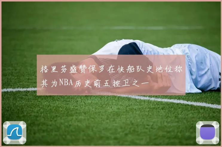 格里芬盛赞保罗在快船队史地位称其为NBA历史前五控卫之一