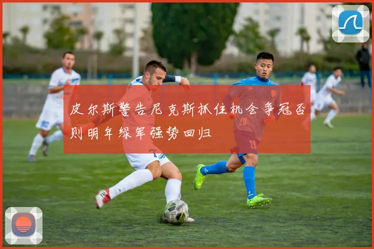 皮尔斯警告尼克斯抓住机会争冠否则明年绿军强势回归