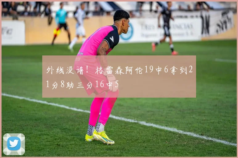 外线没谱！格雷森阿伦19中6拿到21分8助三分16中5