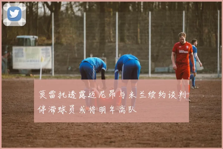 莫雷托透露迈尼昂与米兰续约谈判停滞球员或将明年离队