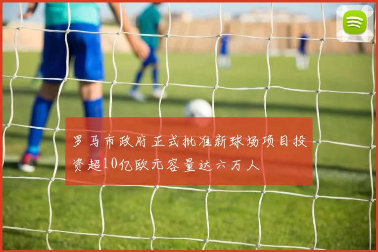 罗马市政府正式批准新球场项目投资超10亿欧元容量达六万人