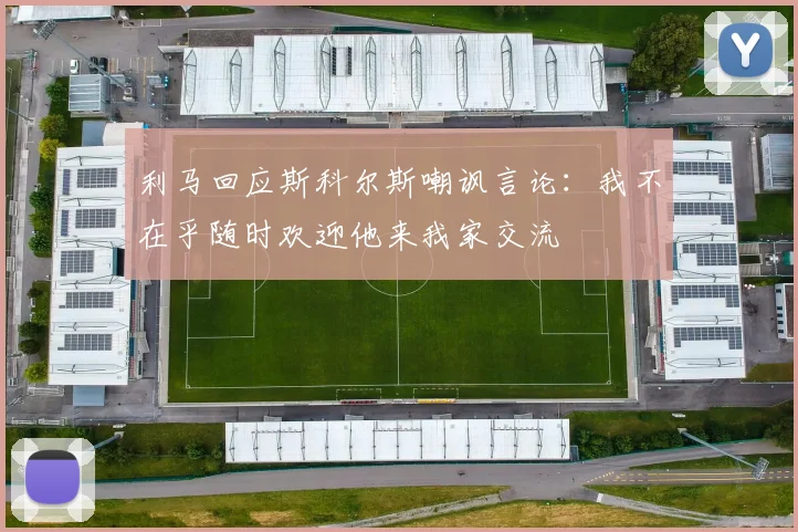 利马回应斯科尔斯嘲讽言论：我不在乎随时欢迎他来我家交流