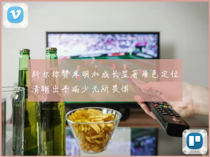 科尔称赞库明加成长显著角色定位清晰出手减少无所畏惧