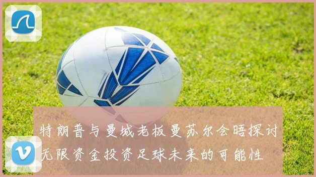特朗普与曼城老板曼苏尔会晤探讨无限资金投资足球未来的可能性